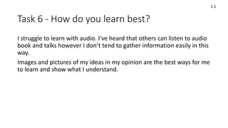 Task 6 - How do you learn best?
I struggle to learn with audio. I've heard that others can listen to audio
book and talks however I don’t tend to gather information easily in this
way.
Images and pictures of my ideas in my opinion are the best ways for me
to learn and show what I understand.
1.1
 