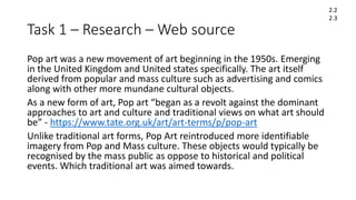 Task 1 – Research – Web source
Pop art was a new movement of art beginning in the 1950s. Emerging
in the United Kingdom and United states specifically. The art itself
derived from popular and mass culture such as advertising and comics
along with other more mundane cultural objects.
As a new form of art, Pop art “began as a revolt against the dominant
approaches to art and culture and traditional views on what art should
be” - https://www.tate.org.uk/art/art-terms/p/pop-art
Unlike traditional art forms, Pop Art reintroduced more identifiable
imagery from Pop and Mass culture. These objects would typically be
recognised by the mass public as oppose to historical and political
events. Which traditional art was aimed towards.
2.2
2.3
 