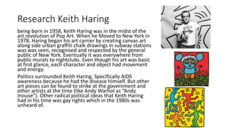 Research Keith Haring
being born in 1958, Keith Haring was in the midst of the
art revolution of Pop Art. When he Moved to New York in
1978, Haring began his art carrier by creating canvas art
along side urban graffiti chalk drawings in subway stations
was was seen, recognised and respected by the general
public of New York. Eventually it was everywhere from
public murals to nightclubs. Even though his art was basic
at first glance, each character and object had movement
and energy.
Politics surrounded Keith Haring. Specifically AIDS
awareness because he had the disease himself. But other
art pieces can be found to strike at the government and
other artists at the time (like Andy Warhol as “Andy
mouse”). Other radical political ideas that Keith Haring
had in his time was gay rights which in the 1980s was
unheard of.
 