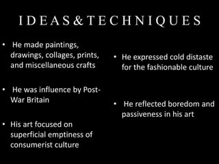 IDEAS&TEC HNIQUES
• He made paintings,
  drawings, collages, prints,   • He expressed cold distaste
  and miscellaneous crafts        for the fashionable culture

• He was influence by Post-
  War Britain                   • He reflected boredom and
                                  passiveness in his art
• His art focused on
  superficial emptiness of
  consumerist culture
 