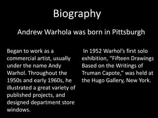 Biography
    Andrew Warhola was born in Pittsburgh

Began to work as a                In 1952 Warhol’s first solo
commercial artist, usually       exhibition, “Fifteen Drawings
under the name Andy              Based on the Writings of
Warhol. Throughout the           Truman Capote,” was held at
1950s and early 1960s, he        the Hugo Gallery, New York.
illustrated a great variety of
published projects, and
designed department store
windows.
 