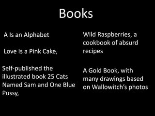 Books
A Is an Alphabet           Wild Raspberries, a
                           cookbook of absurd
Love Is a Pink Cake,       recipes

Self-published the         A Gold Book, with
illustrated book 25 Cats   many drawings based
Named Sam and One Blue     on Wallowitch’s photos
Pussy,
 