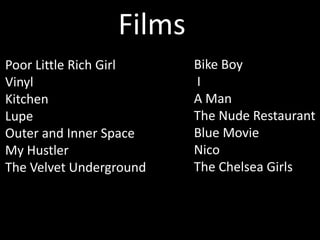 Films
Poor Little Rich Girl    Bike Boy
Vinyl                    I
Kitchen                  A Man
Lupe                     The Nude Restaurant
Outer and Inner Space    Blue Movie
My Hustler               Nico
The Velvet Underground   The Chelsea Girls
 