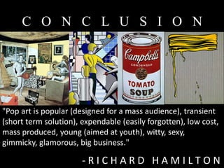 C O N C L U S I O N




"Pop art is popular (designed for a mass audience), transient
(short term solution), expendable (easily forgotten), low cost,
mass produced, young (aimed at youth), witty, sexy,
gimmicky, glamorous, big business."

                       -RICHARD HAMILTON
 