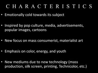 C H A R A C T E R I S T I C S
• Emotionally cold towards its subject

• Inspired by pop culture, media, advertisements,
  popular images, cartoons

• New focus on mass consumerist, materialist art

• Emphasis on color, energy, and youth

• New mediums due to new technology (mass
  production, silk screen, printing, Technicolor, etc.)
 