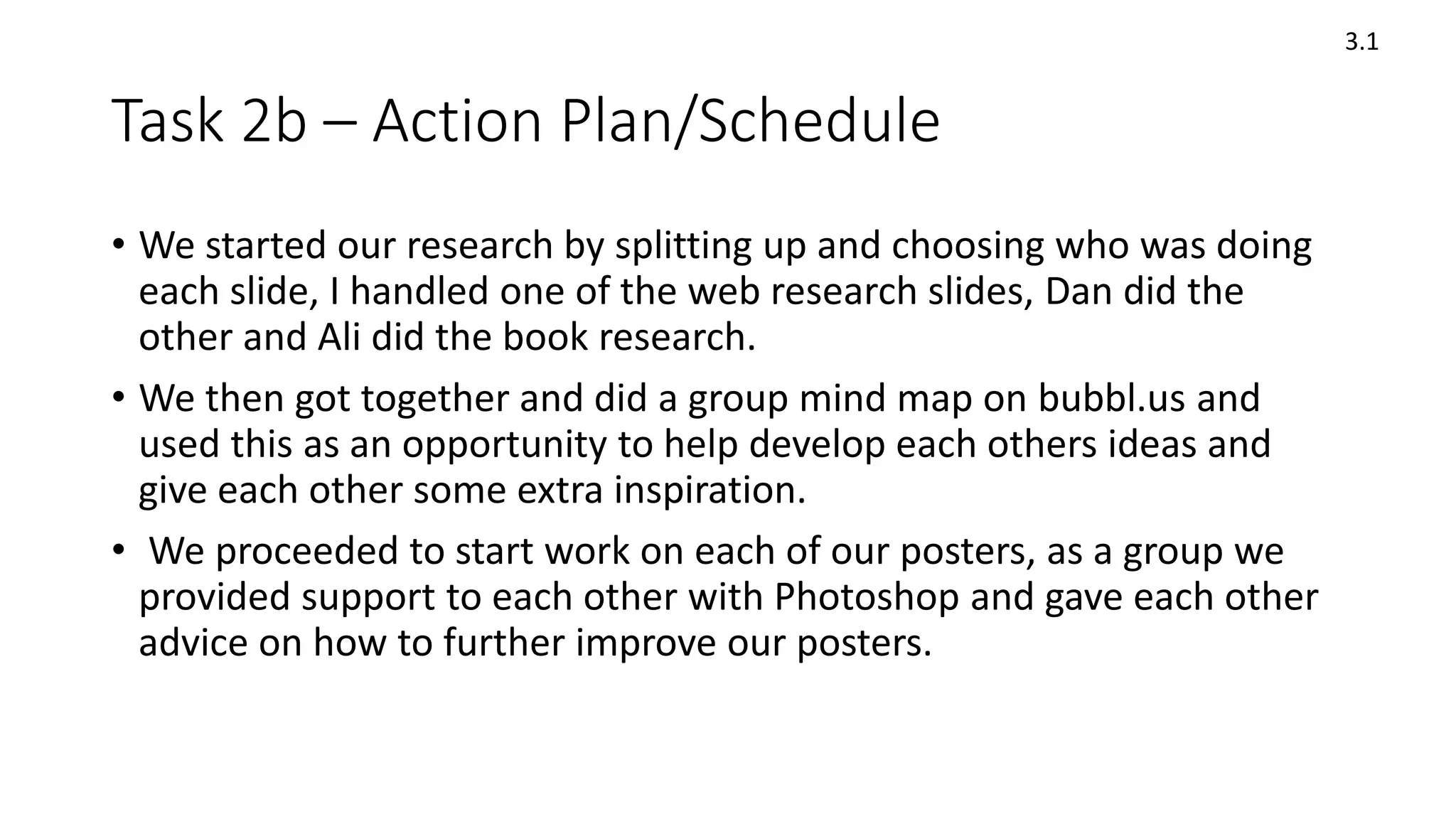 Task 2b – Action Plan/Schedule
3.1
• We started our research by splitting up and choosing who was doing
each slide, I handled one of the web research slides, Dan did the
other and Ali did the book research.
• We then got together and did a group mind map on bubbl.us and
used this as an opportunity to help develop each others ideas and
give each other some extra inspiration.
• We proceeded to start work on each of our posters, as a group we
provided support to each other with Photoshop and gave each other
advice on how to further improve our posters.
 