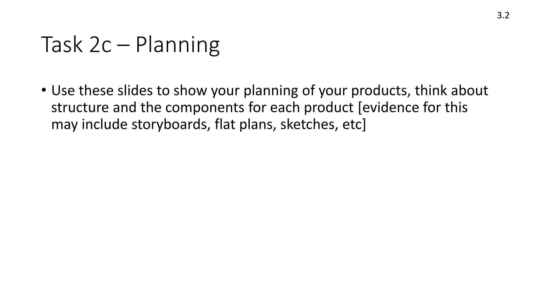 Task 2c – Planning
• Use these slides to show your planning of your products, think about
structure and the components for each product [evidence for this
may include storyboards, flat plans, sketches, etc]
3.2
 