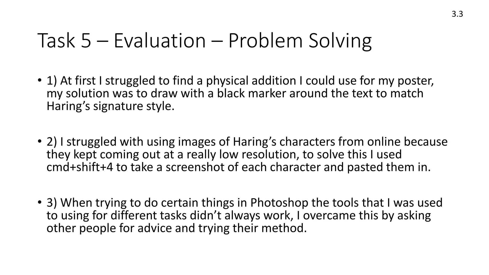 Task 5 – Evaluation – Problem Solving
• 1) At first I struggled to find a physical addition I could use for my poster,
my solution was to draw with a black marker around the text to match
Haring’s signature style.
• 2) I struggled with using images of Haring’s characters from online because
they kept coming out at a really low resolution, to solve this I used
cmd+shift+4 to take a screenshot of each character and pasted them in.
• 3) When trying to do certain things in Photoshop the tools that I was used
to using for different tasks didn’t always work, I overcame this by asking
other people for advice and trying their method.
3.3
 