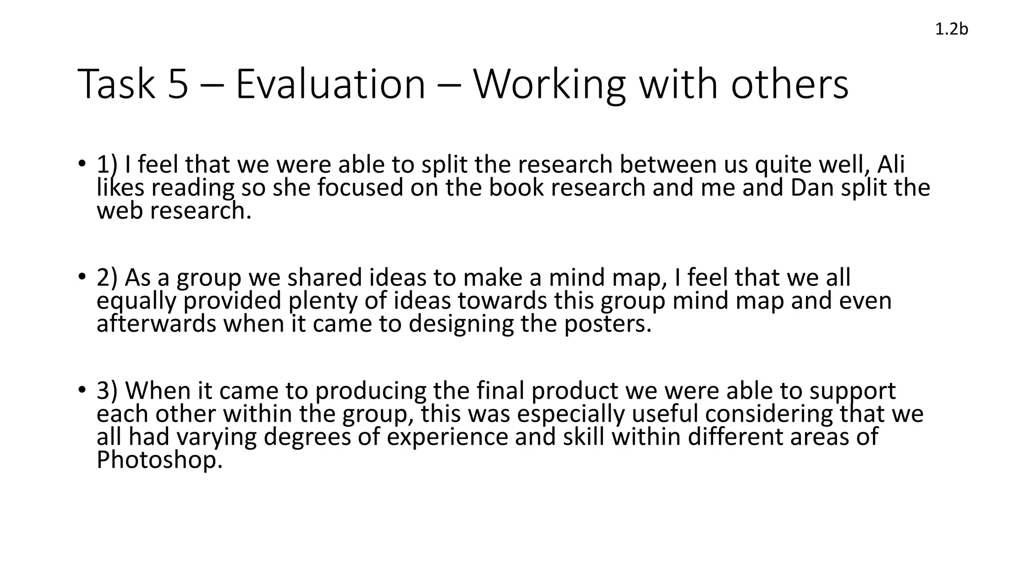 Task 5 – Evaluation – Working with others
• 1) I feel that we were able to split the research between us quite well, Ali
likes reading so she focused on the book research and me and Dan split the
web research.
• 2) As a group we shared ideas to make a mind map, I feel that we all
equally provided plenty of ideas towards this group mind map and even
afterwards when it came to designing the posters.
• 3) When it came to producing the final product we were able to support
each other within the group, this was especially useful considering that we
all had varying degrees of experience and skill within different areas of
Photoshop.
1.2b
 