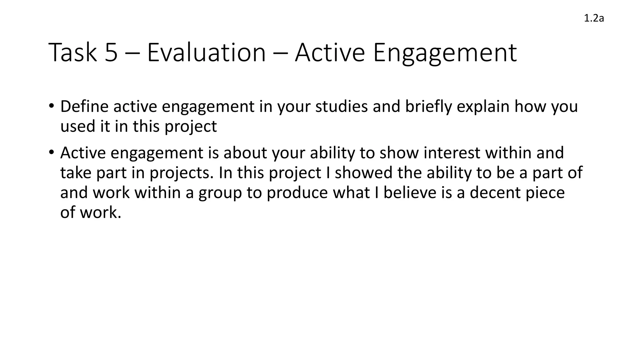 Task 5 – Evaluation – Active Engagement
• Define active engagement in your studies and briefly explain how you
used it in this project
• Active engagement is about your ability to show interest within and
take part in projects. In this project I showed the ability to be a part of
and work within a group to produce what I believe is a decent piece
of work.
1.2a
 