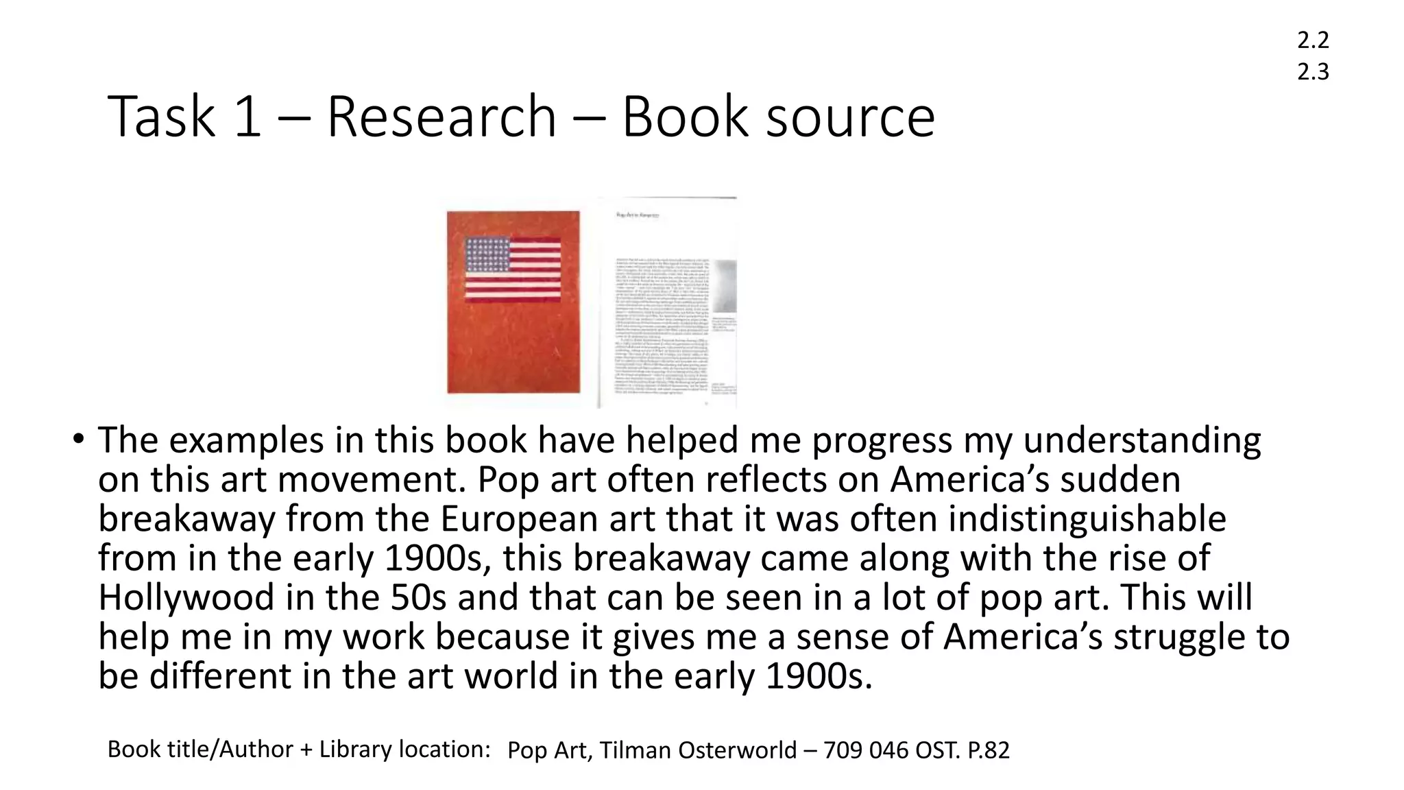 Task 1 – Research – Book source
• The examples in this book have helped me progress my understanding
on this art movement. Pop art often reflects on America’s sudden
breakaway from the European art that it was often indistinguishable
from in the early 1900s, this breakaway came along with the rise of
Hollywood in the 50s and that can be seen in a lot of pop art. This will
help me in my work because it gives me a sense of America’s struggle to
be different in the art world in the early 1900s.
Book title/Author + Library location:
2.2
2.3
Pop Art, Tilman Osterworld – 709 046 OST. P.82
 
