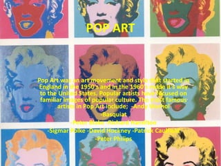 POP ART Pop Art was an art movement and style that started in England in the 1950's and in the 1960's made it's way to the United States. Popular artists have focused on familiar images of popular culture. The most famous artists in Pop Art include;  -Andy Warhol -Basquiat -Peter Blake -Richard Hamilton -SigmarPolke -David Hockney -Patrick Caulfield -Peter Philips 
