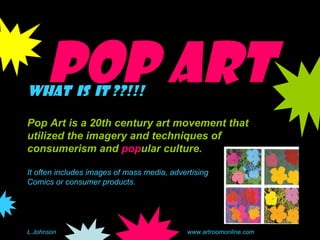 Pop Art What  is  it ??!!! Pop Art is a 20th century art movement that utilized the imagery and techniques of consumerism and  pop ular culture.   It often includes images of mass media, advertising Comics or consumer products. L.Johnson www.artroomonline.com 