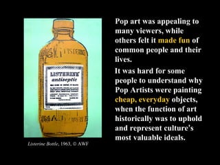 Pop art was appealing to
                                many viewers, while
                                others felt it made fun of
                                common people and their
                                lives.
                                It was hard for some
                                people to understand why
                                Pop Artists were painting
                                cheap, everyday objects,
                                when the function of art
                                historically was to uphold
                                and represent culture’s
                                most valuable ideals.
Listerine Bottle, 1963, © AWF
 