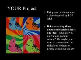 YOUR Project
               • Using any medium create
                 a piece inspired by POP
                 ART.

               • Before starting think
                 about and sketch at least
                 one idea: What are you
                 drawn to in popular
                 culture? Or maybe you
                 want to comment on the
                 ridiculous objects or
                 people within our society.
 