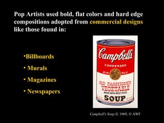 Pop Artists used bold, flat colors and hard edge
compositions adopted from commercial designs
like those found in:



   •Billboards
   • Murals
   • Magazines
   • Newspapers


                            Campbell's Soup II, 1969, © AWF
 