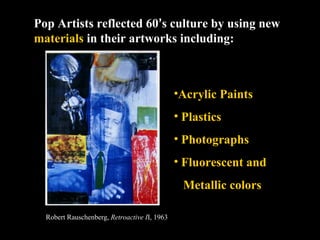 Pop Artists reflected 60’s culture by using new
materials in their artworks including:



                                              •Acrylic Paints
                                              • Plastics
                                              • Photographs
                                              • Fluorescent and
                                               Metallic colors

  Robert Rauschenberg, Retroactive II, 1963
 