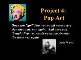 Project 4:
                    Pop Art
Once you “got” Pop, you could never see a
sign the same way again. And once you
thought Pop, you could never see America
the same way again.
                               --Andy Warhol
 