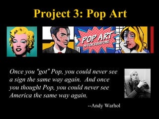 Project 3: Pop Art
Once you “got” Pop, you could never see
a sign the same way again. And once
you thought Pop, you could never see
America the same way again.
--Andy Warhol
 