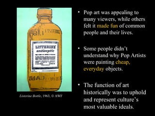 • Pop art was appealing to
many viewers, while others
felt it made fun of common
people and their lives.
• Some people didn’t
understand why Pop Artists
were painting cheap,
everyday objects.
• The function of art
historically was to uphold
and represent culture’s
most valuable ideals.
Listerine Bottle, 1963, © AWF
 