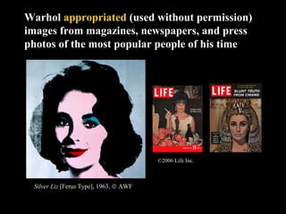Warhol appropriated (used without permission)
images from magazines, newspapers, and press
photos of the most popular people of his time
Silver Liz [Ferus Type], 1963, © AWF
©2006 Life Inc.
 