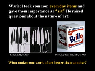 Warhol took common everyday items and
gave them importance as “art” He raised
questions about the nature of art:
Knives, 1981, © AWF
What makes one work of art better than another?
Brillo Soap Pads Box, 1964, © AWF
 