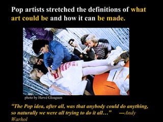 Pop artists stretched the definitions of what
art could be and how it can be made.
“The Pop idea, after all, was that anybody could do anything,
so naturally we were all trying to do it all…” ---Andy
Warhol
photo by Hervé Gloaguen
 
