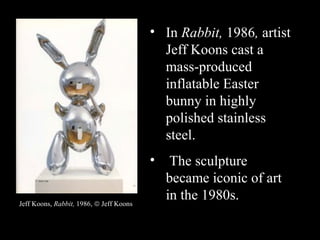 • In Rabbit, 1986, artist
Jeff Koons cast a
mass-produced
inflatable Easter
bunny in highly
polished stainless
steel.
• The sculpture
became iconic of art
in the 1980s.Jeff Koons, Rabbit, 1986, © Jeff Koons
 