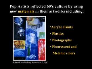 Pop Artists reflected 60’s culture by using
new materials in their artworks including:
•Acrylic Paints
• Plastics
• Photographs
• Fluorescent and
Metallic colors
Robert Rauschenberg, Retroactive II, 1963
 