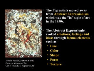 • The Pop artists moved away
from Abstract Expressionism
which was the “in” style of art
in the 1950s.
• The Abstract Expr...