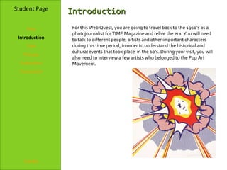 Student Page    Introduction
    Title       For this Web Quest, you are going to travel back to the 1960’s as a
                photojournalist for TIME Magazine and relive the era. You will need
 Introduction   to talk to different people, artists and other important characters
    Task        during this time period, in order to understand the historical and
                cultural events that took place in the 60’s. During your visit, you will
   Process
                also need to interview a few artists who belonged to the Pop Art
  Evaluation    Movement.
  Conclusion




   Credits
 