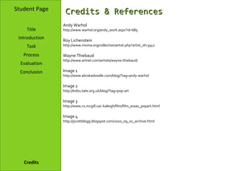 Student Page     Credits & References
                Andy Warhol
    Title       http://www.warhol.org/andy_work.aspx?id=685

 Introduction   Roy Lichenstein
    Task        http://www.moma.org/collection/artist.php?artist_id=3542

   Process      Wayne Thiebaud
                http://www.artnet.com/artists/wayne-thiebaud/
  Evaluation
  Conclusion    Image 1
                http://www.abrakadoodle.com/blog/?tag=andy-warhol

                Image 2
                http://kids1.tate.org.uk/blog/?tag=pop-art

                Image 3
                http://www.cs.mcgill.ca/~kaleigh/film/film_essay_popart.html

                Image 4
                http://jscottblogg.blogspot.com/2010_09_01_archive.html




   Credits
 