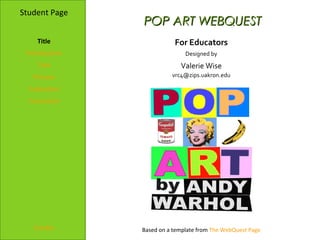 Student Page
                POP ART WEBQUEST
    Title                  For Educators
 Introduction                  Designed by
    Task                     Valerie Wise
   Process                vrc4@zips.uakron.edu

  Evaluation
  Conclusion




   Credits      Based on a template from The WebQuest Page
 