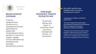 За звітний
період часу
тяжкі, та
особливо тяжкі
злочини у
громадських
місцях , не
вчинялись.
ПРИКЛАДИ
ЗЛОЧИНІВ Й РОБОТИ
ПОЛІЦІЇ ПО НИХ
Що треба зробити для
профілактики злочинів у
громадських місцях?
- Продовження роботи з освітлення
вулиць міста
-Встановити додаткові камери відео
спостереження зі здатністю розпізнавання
обличчя, предметів, кольору, та
державного номеру автомобіля.
-Проводити роз’яснювальну роботу серед
громадян, здійснювати виступи у ЗМІ за
темами: «Як не стати об’єктом злочинного
посягання» та «Первинні дії потерпілого у
разі скоєння у відношенню нього злочину».
Безпечні
вулиці
МІСЦЯ СКОЄННЯ
ЗЛОЧИНІВ
З метою
профілактики
злочинності у
громадських місцях
здійснюється
додаткове
патрулювання місць
великого скупчення
людей, наряди
поліції наближені до
розважальних
закладів,
банківських установ
 