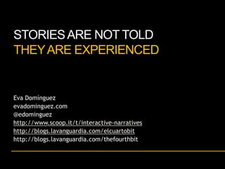 STORIES ARE NOT TOLD
THEY ARE EXPERIENCED

Eva Domínguez
evadominguez.com
@edominguez
http://www.scoop.it/t/interactive-narratives
http://blogs.lavanguardia.com/elcuartobit
http://blogs.lavanguardia.com/thefourthbit

 