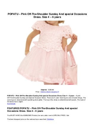 POPATU – Pink Off-The-Shoulder Sunday And special Occasions
                   Dress. Size 4 – 6 years




                                                 listprice : $ 39.99
                                         Price : Click to check low price !!!

POPATU – Pink Off-The-Shoulder Sunday And special Occasions Dress. Size 4 – 6 years – A pink
Off-The-Shoulder Sunday and Special Occasion Dress. There are 4 outer mesh layers and 2 inside linings. The
outer layer is decorated with sparkling silver glitter. The top of the dress is embellished with pearls. The back of
the dress has a zipper.
See Details

FEATURED POPATU – Pink Off-The-Shoulder Sunday And special
Occasions Dress. Size 4 – 6 years
You MUST HAVE this AWASOME Product, be sure order now to SPECIAL PRICE. Get

The best cheapest price on the web we have searched. ClickHere
 