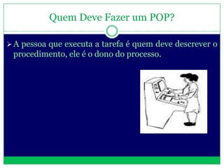 Quem Deve Fazer um POP?

 A pessoa que executa a tarefa é quem deve descrever o
 procedimento, ele é o dono do processo.
 