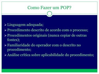 Como Fazer um POP?


 Linguagem adequada;
 Procedimento descrito de acordo com o processo;
 Procedimentos originais (nunca copiar de outras
  fontes);
 Familiaridade do operador com o descrito no
  procedimento;
 Análise crítica sobre aplicabilidade do procedimento;
 