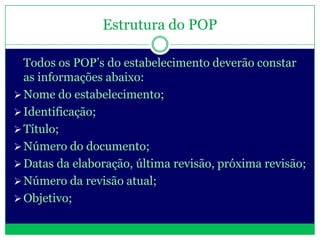 Estrutura do POP

  Todos os POP’s do estabelecimento deverão constar
  as informações abaixo:
 Nome do estabelecimento;
 Identificação;
 Título;
 Número do documento;
 Datas da elaboração, última revisão, próxima revisão;
 Número da revisão atual;
 Objetivo;
 