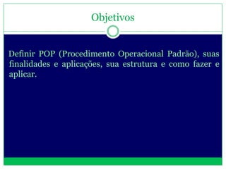 Objetivos


Definir POP (Procedimento Operacional Padrão), suas
finalidades e aplicações, sua estrutura e como fazer e
aplicar.
 