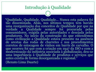 Introdução à Qualidade

“Qualidade, Qualidade, Qualidade... Nunca esta palavra foi
tão disseminada. Aliás, nos últimos tempos tem havido
uma reorganização dos conceitos de Qualidade por que na
verdade a Qualidade sempre foi procurada pelos
consumidores, exigida pelas autoridades e desejada pelos
produtores. No início da construção do que entendemos
como civilização a Qualidade estava presente na ausência
de arestas das rodas de charretes e nos procedimentos
corretos de estocagem de vinhos em barris de carvalho. O
que ocorreu foi que com a criação em 1947 da ISO e com a
modernização da indústria associada à globalização, deu-se
uma importância à Qualidade de produtos e serviços que
antes existia de forma desorganizada e regional.”
(Renato Lima Duarte)
 