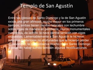 Templo de San Agustín Entre las iglesias de Santo Domingo y la de San Agustín existe una gran afinidad, mucho mayor en los primeros tiempos, ambas tienen capillas laterales con techumbre sobre vigas de madera en pendiente, muros monumentales cuadrados, de ladrillo; la nave central también con vigas expuestas. Lamentablemente a San Agustín le hicieron reformas posteriores no afortunadas que le hicieron perder su severidad, la que conserva mucho mejor Santo Domingo a pesar de haber sufrido también algunas modificaciones .    