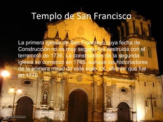 Templo de San Francisco La primera iglesia de San Francisco cuya fecha de Construcción no es muy segura, fue destruida con el terremoto de 1736. La construcción de la segunda iglesia se comenzó en 1765, aunque los historiadores de la primera mitad de este siglo XX, afirman que fue en 1775.    
