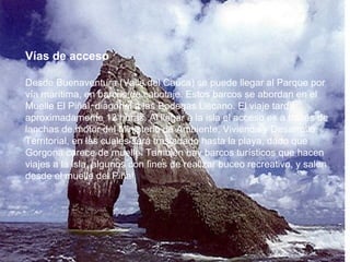 Vías de acceso  Desde Buenaventura (Valle del Cauca) se puede llegar al Parque por vía marítima, en barcos de cabotaje. Estos barcos se abordan en el Muelle El Piñal, diagonal a las Bodegas Liscano. El viaje tarda aproximadamente 12 horas. Al llegar a la isla el acceso es a través de lanchas de motor del Ministerio de Ambiente, Vivienda y Desarrollo Territorial, en las cuales será trasladado hasta la playa, dado que Gorgona carece de muelle. También hay barcos turísticos que hacen viajes a la isla, algunos con fines de realizar buceo recreativo, y salen desde el muelle del Piñal. 