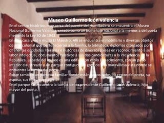 Museo Guillermo león valencia En el centro histórico, muy cerca del puente del Humilladero se encuentra el Museo Nacional Guillermo Valencia, creado como un homenaje nacional a la memoria del poeta mediante la Ley 80 de 1943.  En esta casa vivió y murió El Maestro. Allí se encuentra el mobiliario y diversos objetos de arte colonial que pertenecieron a la familia, la biblioteca, diplomas otorgados por diferentes entidades literarias e históricas de diversos países en reconocimiento a su labor intelectual, documentos relativos a sus dos candidaturas a la Presidencia de la República. La sede del museo es una edificación estilo Renacimiento, con un patio interior claustreado y un parque contiguo que goza de una maravillosa vista donde se encuentra la tumba del poeta. Existe también un panteón familiar donde están depositados los restos del poeta, su esposa, sus hijos, sus padres.  En el parque se encuentra la tumba del ex presidente Guillermo León Valencia, hijo mayor del poeta. 