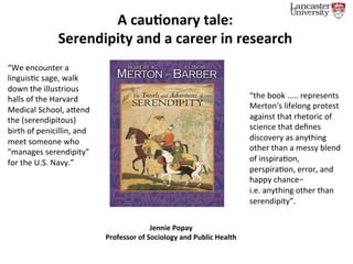 A	cau&onary	tale:		
Serendipity	and	a	career	in	research	
“We	encounter	a	
linguis0c	sage,	walk	
down	the	illustrious	
halls	of	the	Harvard	
Medical	School,	a;end	
the	(serendipitous)	
birth	of	penicillin,	and	
meet	someone	who	
"manages	serendipity"	
for	the	U.S.	Navy.”	
“the	book	.....	represents	
Merton's	lifelong	protest	
against	that	rhetoric	of	
science	that	deﬁnes	
discovery	as	anything	
other	than	a	messy	blend	
of	inspira0on,	
perspira0on,	error,	and	
happy	chance–	
i.e.	anything	other	than	
serendipity”.	
Jennie	Popay		
Professor	of	Sociology	and	Public	Health	
	
 