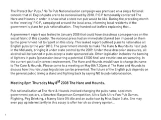 The Protect Our Pubs / No To Pub Nationalisation campaign was premised on a single fictional
    conceit: that all English pubs are to be nationalised by 2010. P.O.P temporarily converted The
    Hare and Hounds in order to show what a state run pub would be like. During the preceding month
    to the ‘meeting’ P.O.P, campaigned around the local area, informing local residents of the
    government’s plans for pub nationalisation. They handed out leaflets explaining that…

    A government report was leaked in January 2008 that could have disastrous consequences on the
    social fabric of this country. The national press had an immediate blanket ban imposed on them
    by the government not to report on this story. This leaked report outlined plans to nationalise all
    English pubs by the year 2010. The government intends to make The Hare & Hounds its ‘test’ pub
    in the Midlands, bringing it under state control by the 2009. Under these draconian measures, all
    alcohol will be banned in pubs except a state sponsored ale. Other legislation includes the banning
    of lighters in pubs (possession incurring a potential £1000 fine) and restrictions on swearing. In
    the current politically correct environment, The Hare and Hounds would have to change its name
    to The Care & Hounds. Please come to a meeting on May 8th 7.30pm at The Hare and Hounds to
    discuss how this ridiculous legislation can be prevented. The future of the English pub depends on
    the general public taking a stand and fighting back by saying NO to pub nationalisation.


    Meeting 8pm Thursday May 8st 2008 The Hare and Hounds.

    Pub nationalisation at The Hare & Hounds involved changing the pubs name, specimen
    government posters, a Smartest Barperson Competition, Ultra Safe Ultra Fun Pub Games,
    Flighting, Peg Drinking, a Nanny State 0% Ale and an audio tour by Miss Suzie State. She may
    even pop up intermittently in this essay to offer her oh so cheery opinion…


2
 