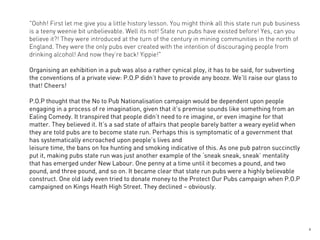 "Oohh! First let me give you a little history lesson. You might think all this state run pub business
is a teeny weenie bit unbelievable. Well its not! State run pubs have existed before! Yes, can you
believe it?! They were introduced at the turn of the century in mining communities in the north of
England. They were the only pubs ever created with the intention of discouraging people from
drinking alcohol! And now they’re back! Yippie!"

Organising an exhibition in a pub was also a rather cynical ploy, it has to be said, for subverting
the conventions of a private view: P.O.P didn’t have to provide any booze. We’ll raise our glass to
that! Cheers!

P.O.P thought that the No to Pub Nationalisation campaign would be dependent upon people
engaging in a process of re imagination, given that it’s premise sounds like something from an
Ealing Comedy. It transpired that people didn’t need to re imagine, or even imagine for that
matter. They believed it. It’s a sad state of affairs that people barely batter a weary eyelid when
they are told pubs are to become state run. Perhaps this is symptomatic of a government that
has systematically encroached upon people’s lives and
leisure time, the bans on fox hunting and smoking indicative of this. As one pub patron succinctly
put it, making pubs state run was just another example of the ‘sneak sneak, sneak’ mentality
that has emerged under New Labour. One penny at a time until it becomes a pound, and two
pound, and three pound, and so on. It became clear that state run pubs were a highly believable
construct. One old lady even tried to donate money to the Protect Our Pubs campaign when P.O.P
campaigned on Kings Heath High Street. They declined – obviously.




                                                                                                        3
 