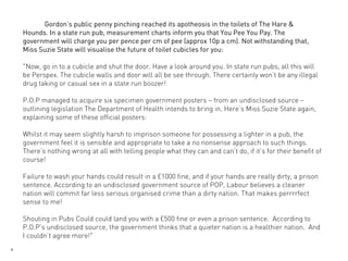 Gordon’s public penny pinching reached its apotheosis in the toilets of The Hare &
    Hounds. In a state run pub, measurement charts inform you that You Pee You Pay. The
    government will charge you per pence per cm of pee (approx 10p a cm). Not withstanding that,
    Miss Suzie State will visualise the future of toilet cubicles for you:

    "Now, go in to a cubicle and shut the door. Have a look around you. In state run pubs, all this will
    be Perspex. The cubicle walls and door will all be see through. There certainly won’t be any illegal
    drug taking or casual sex in a state run boozer!

    P.O.P managed to acquire six specimen government posters – from an undisclosed source –
    outlining legislation The Department of Health intends to bring in. Here’s Miss Suzie State again,
    explaining some of these official posters:

    Whilst it may seem slightly harsh to imprison someone for possessing a lighter in a pub, the
    government feel it is sensible and appropriate to take a no nonsense approach to such things.
    There’s nothing wrong at all with telling people what they can and can’t do, if it’s for their benefit of
    course!

    Failure to wash your hands could result in a £1000 fine, and if your hands are really dirty, a prison
    sentence. According to an undisclosed government source of POP, Labour believes a cleaner
    nation will commit far less serious organised crime than a dirty nation. That makes perrrrfect
    sense to me!

    Shouting in Pubs Could could land you with a £500 fine or even a prison sentence. According to
    P.O.P’s undisclosed source, the government thinks that a quieter nation is a healthier nation. And
    I couldn’t agree more!"
4
 