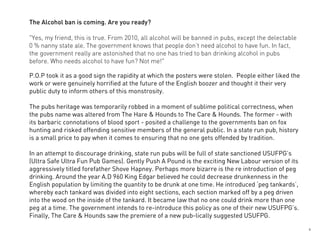 The Alcohol ban is coming. Are you ready?

"Yes, my friend, this is true. From 2010, all alcohol will be banned in pubs, except the delectable
0 % nanny state ale. The government knows that people don’t need alcohol to have fun. In fact,
the government really are astonished that no one has tried to ban drinking alcohol in pubs
before. Who needs alcohol to have fun? Not me!"

P.O.P took it as a good sign the rapidity at which the posters were stolen. People either liked the
work or were genuinely horrified at the future of the English boozer and thought it their very
public duty to inform others of this monstrosity.

The pubs heritage was temporarily robbed in a moment of sublime political correctness, when
the pubs name was altered from The Hare & Hounds to The Care & Hounds. The former - with
its barbaric connotations of blood sport - posited a challenge to the governments ban on fox
hunting and risked offending sensitive members of the general public. In a state run pub, history
is a small price to pay when it comes to ensuring that no one gets offended by tradition.

In an attempt to discourage drinking, state run pubs will be full of state sanctioned USUFPG’s
(Ultra Safe Ultra Fun Pub Games). Gently Push A Pound is the exciting New Labour version of its
aggressively titled forefather Shove Hapney. Perhaps more bizarre is the re introduction of peg
drinking. Around the year A.D 960 King Edgar believed he could decrease drunkenness in the
English population by limiting the quantity to be drunk at one time. He introduced ‘peg tankards’,
whereby each tankard was divided into eight sections, each section marked off by a peg driven
into the wood on the inside of the tankard. It became law that no one could drink more than one
peg at a time. The government intends to re-introduce this policy as one of their new USUFPG’s.
Finally, The Care & Hounds saw the premiere of a new pub-lically suggested USUFPG.

                                                                                                      5
 